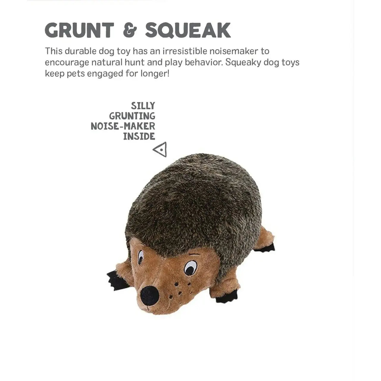 Grunt & Squeak This durable dog toy has an irresistible noisemaker to encourage natural hunt and play behavior. Squeaky dog toys keep pets engaged for longer.