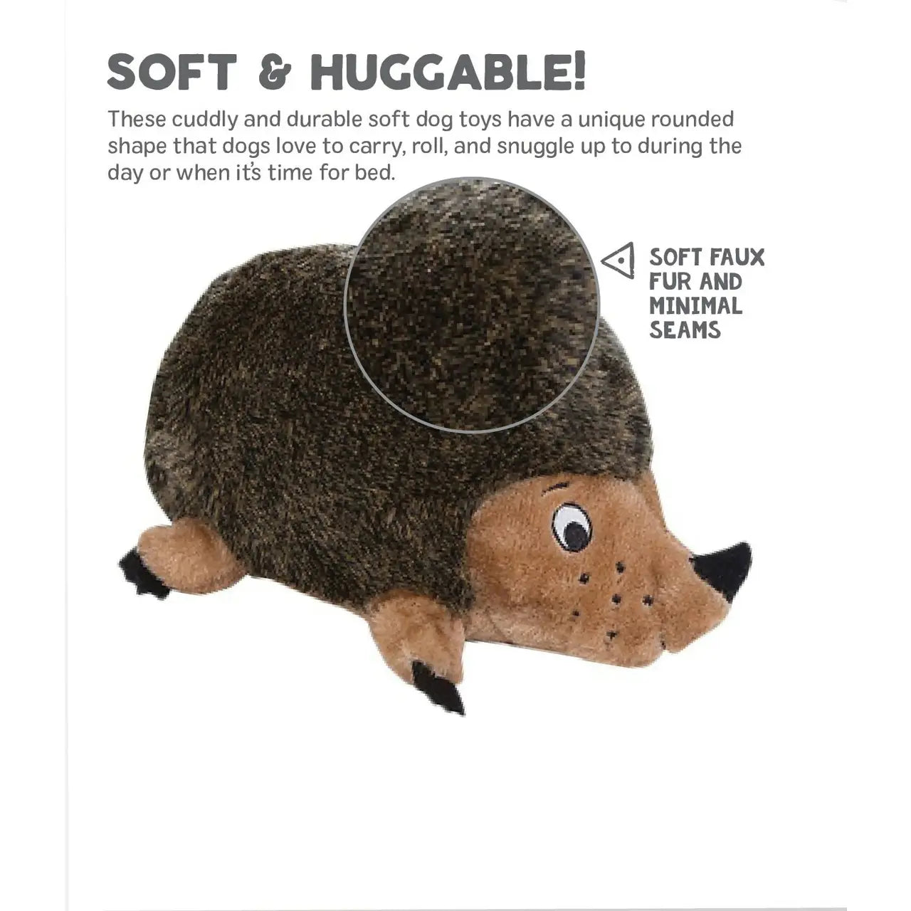 Soft & Huggable! These cuddly and durable soft dog toys have a unique rounded shape that dogs love to carry, roll, and snuggle up to during the day or when it's time for bed. SOFT FAUX FUR AND MINIMAL SEAMS
