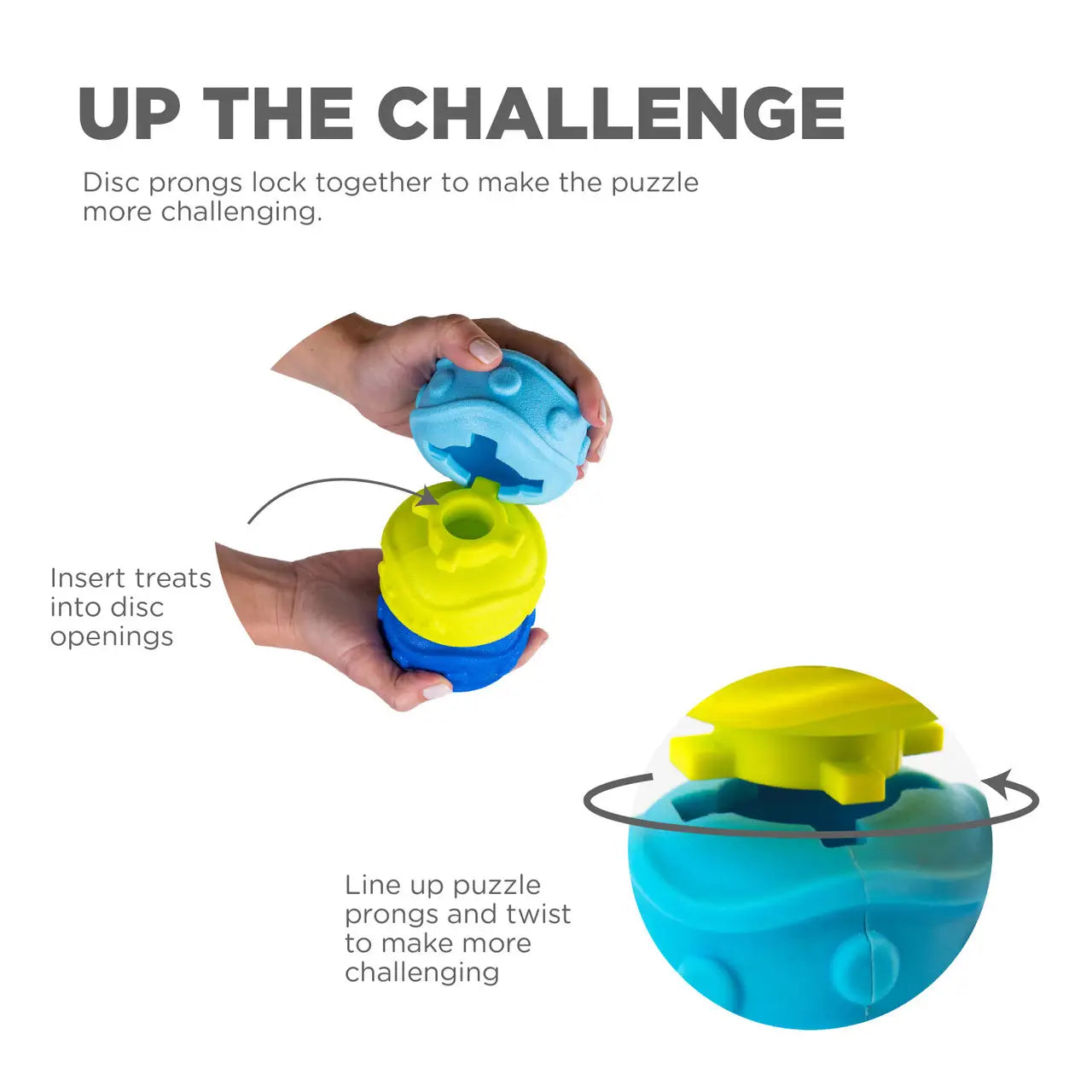 UP THE CHALLENGE Disc prongs lock together to make the puzzle more challenging. Insert treats into disc openings Line up puzzle prongs and twist to make more challenging